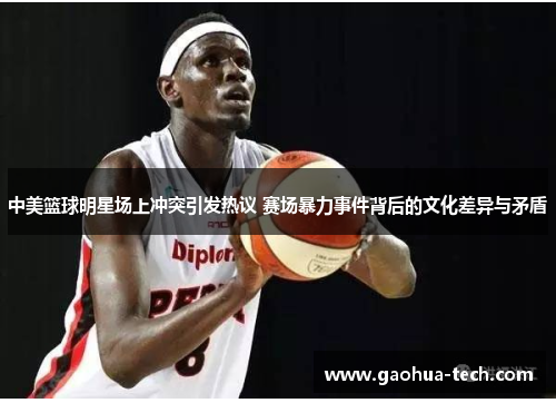中美篮球明星场上冲突引发热议 赛场暴力事件背后的文化差异与矛盾