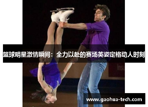 篮球明星激情瞬间：全力以赴的赛场英姿定格动人时刻