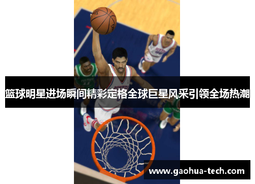 篮球明星进场瞬间精彩定格全球巨星风采引领全场热潮 篮球明星进场瞬间精彩定格全球巨星风采引领全场热潮