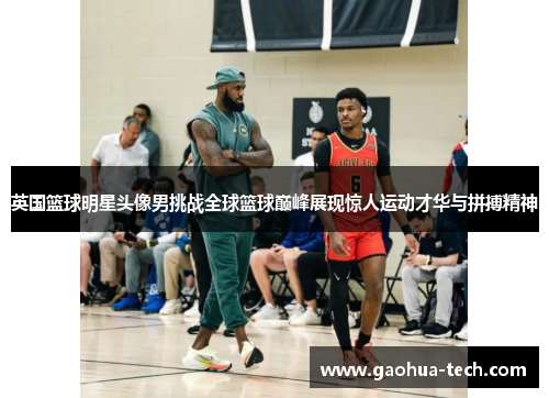 英国篮球明星头像男挑战全球篮球巅峰展现惊人运动才华与拼搏精神